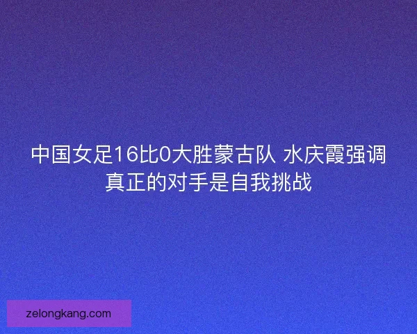 中国女足16比0大胜蒙古队 水庆霞强调真正的对手是自我挑战