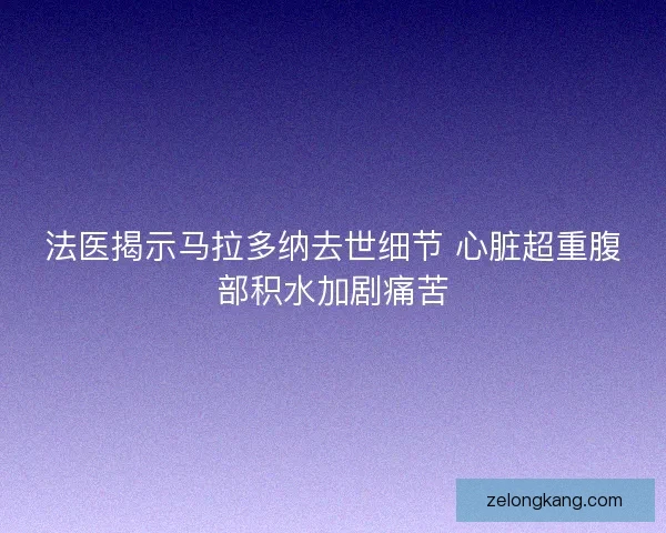法医揭示马拉多纳去世细节 心脏超重腹部积水加剧痛苦
