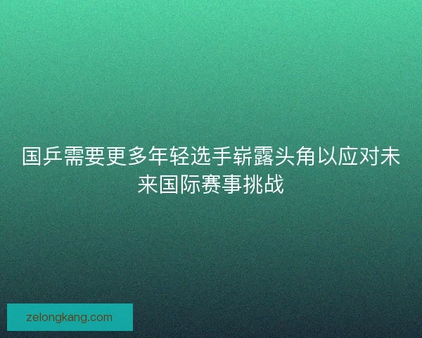 国乒需要更多年轻选手崭露头角以应对未来国际赛事挑战