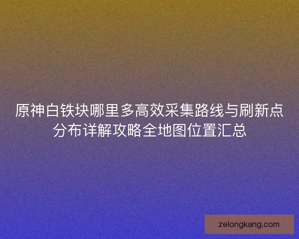 原神白铁块哪里多高效采集路线与刷新点分布详解攻略全地图位置汇总
