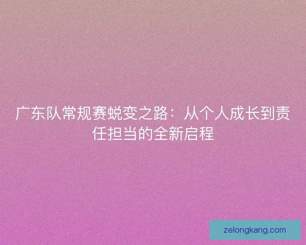 广东队常规赛蜕变之路：从个人成长到责任担当的全新启程