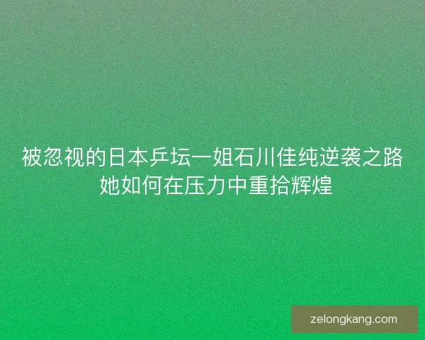 被忽视的日本乒坛一姐石川佳纯逆袭之路 她如何在压力中重拾辉煌