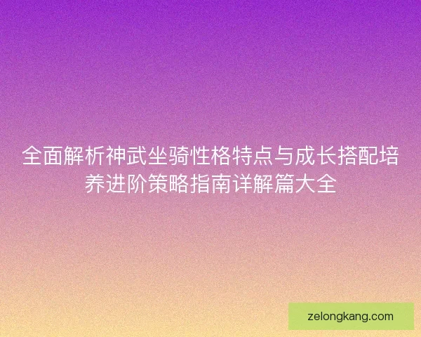 全面解析神武坐骑性格特点与成长搭配培养进阶策略指南详解篇大全