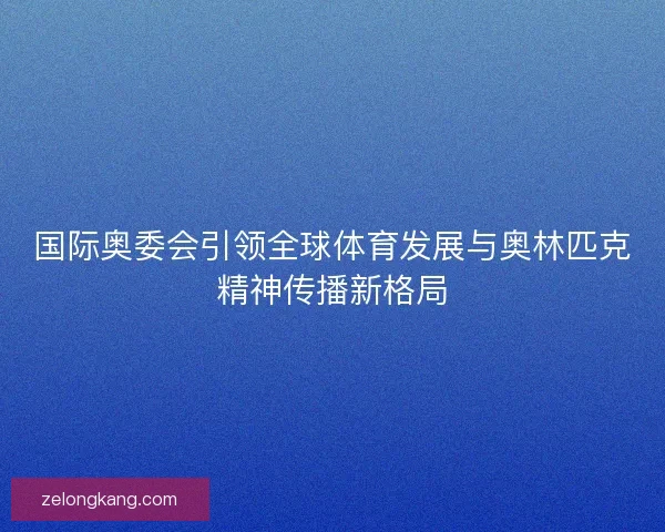 国际奥委会引领全球体育发展与奥林匹克精神传播新格局