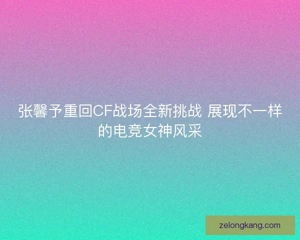 张馨予重回CF战场全新挑战 展现不一样的电竞女神风采